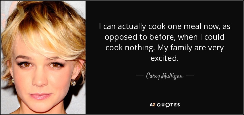 I can actually cook one meal now, as opposed to before, when I could cook nothing. My family are very excited. - Carey Mulligan