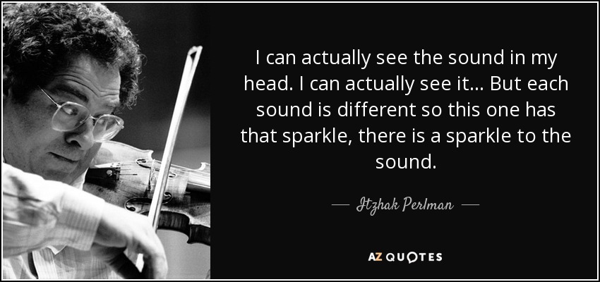 I can actually see the sound in my head. I can actually see it... But each sound is different so this one has that sparkle, there is a sparkle to the sound. - Itzhak Perlman