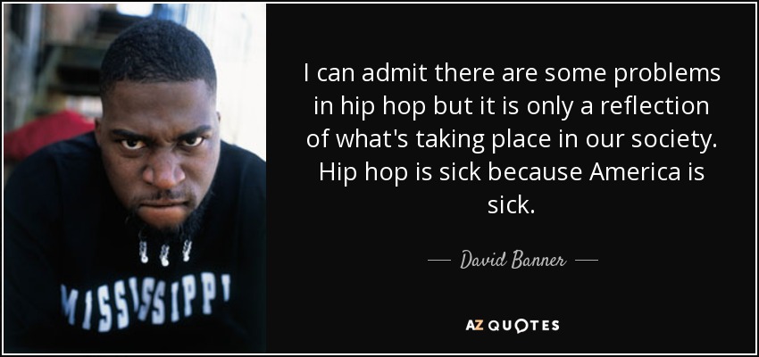 I can admit there are some problems in hip hop but it is only a reflection of what's taking place in our society. Hip hop is sick because America is sick. - David Banner