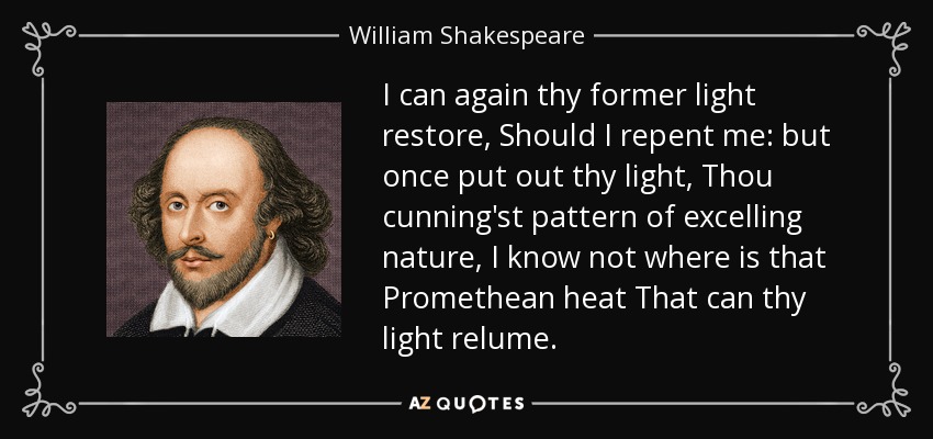 I can again thy former light restore, Should I repent me: but once put out thy light, Thou cunning'st pattern of excelling nature, I know not where is that Promethean heat That can thy light relume. - William Shakespeare