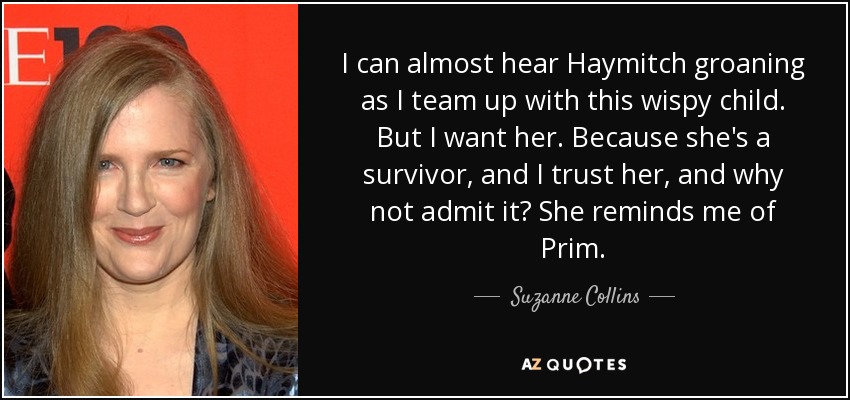 I can almost hear Haymitch groaning as I team up with this wispy child. But I want her. Because she's a survivor, and I trust her, and why not admit it? She reminds me of Prim. - Suzanne Collins