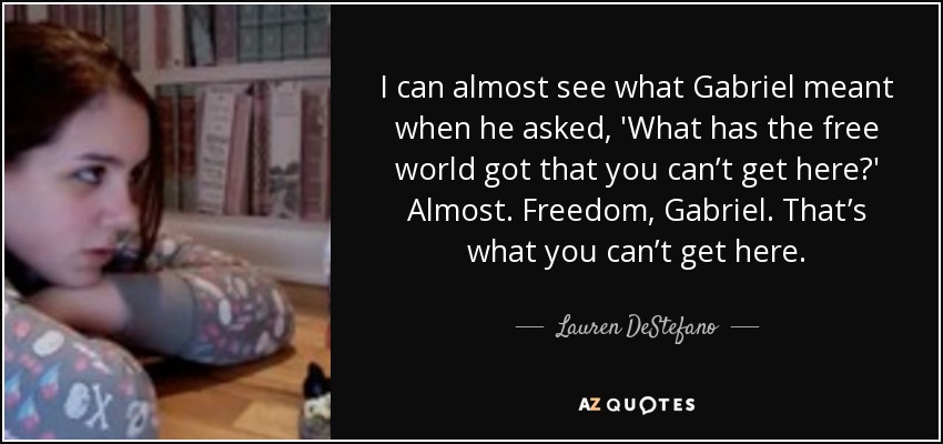 I can almost see what Gabriel meant when he asked, 'What has the free world got that you can’t get here?' Almost. Freedom, Gabriel. That’s what you can’t get here. - Lauren DeStefano