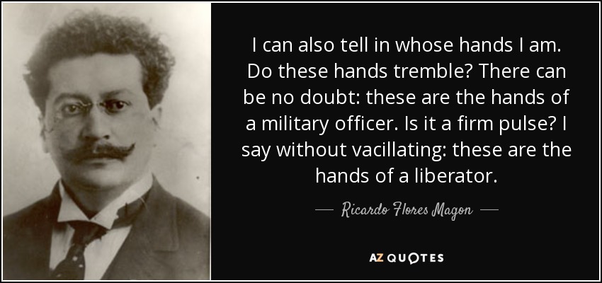 I can also tell in whose hands I am. Do these hands tremble? There can be no doubt: these are the hands of a military officer. Is it a firm pulse? I say without vacillating: these are the hands of a liberator. - Ricardo Flores Magon