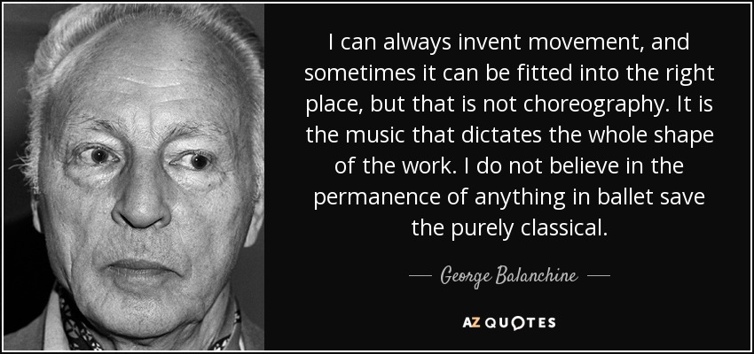 I can always invent movement, and sometimes it can be fitted into the right place, but that is not choreography. It is the music that dictates the whole shape of the work. I do not believe in the permanence of anything in ballet save the purely classical. - George Balanchine
