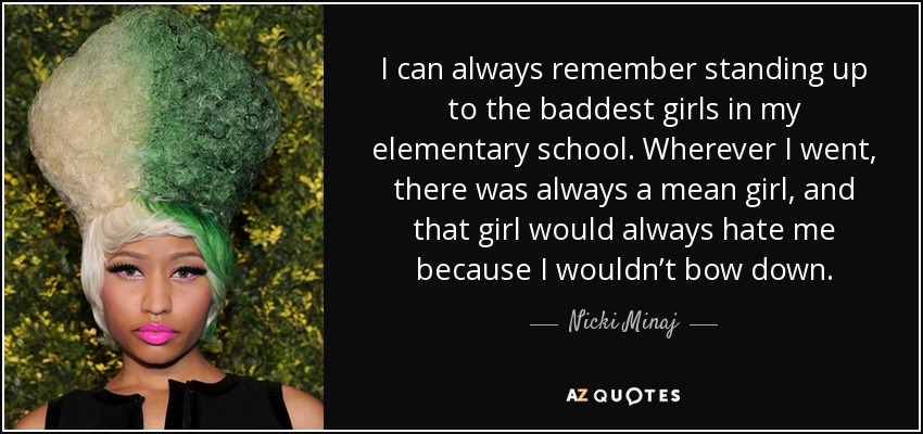 I can always remember standing up to the baddest girls in my elementary school. Wherever I went, there was always a mean girl, and that girl would always hate me because I wouldn’t bow down. - Nicki Minaj