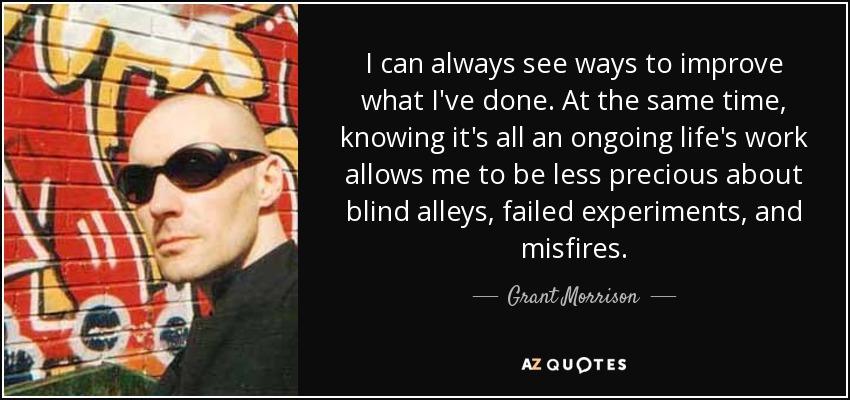 I can always see ways to improve what I've done. At the same time, knowing it's all an ongoing life's work allows me to be less precious about blind alleys, failed experiments, and misfires. - Grant Morrison