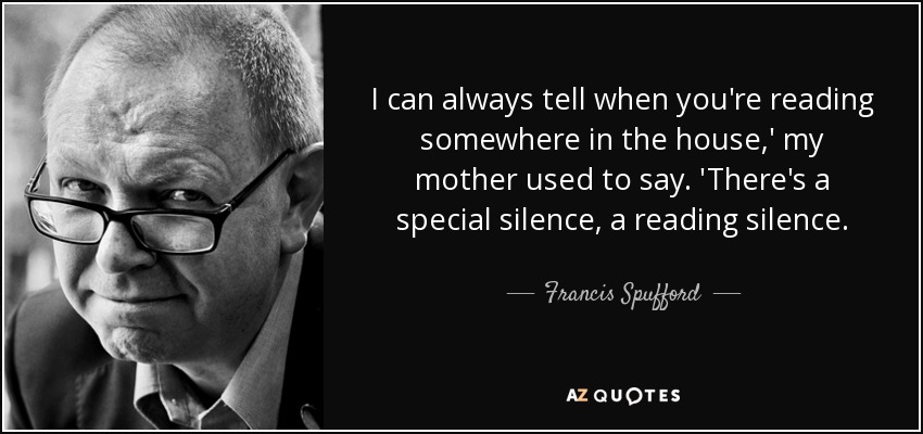 I can always tell when you're reading somewhere in the house,' my mother used to say. 'There's a special silence, a reading silence. - Francis Spufford