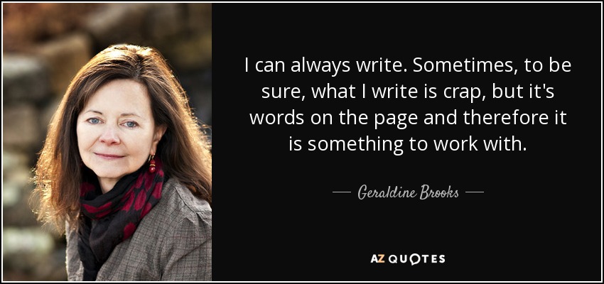 I can always write. Sometimes, to be sure, what I write is crap, but it's words on the page and therefore it is something to work with. - Geraldine Brooks