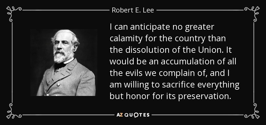 I can anticipate no greater calamity for the country than the dissolution of the Union. It would be an accumulation of all the evils we complain of, and I am willing to sacrifice everything but honor for its preservation. - Robert E. Lee