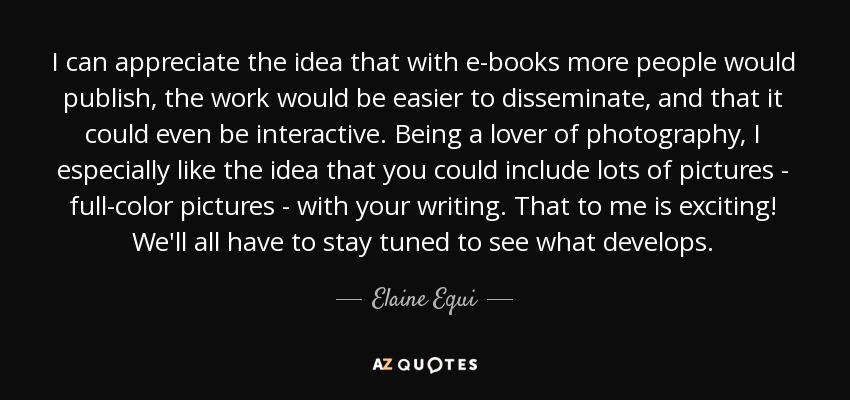 I can appreciate the idea that with e-books more people would publish, the work would be easier to disseminate, and that it could even be interactive. Being a lover of photography, I especially like the idea that you could include lots of pictures - full-color pictures - with your writing. That to me is exciting! We'll all have to stay tuned to see what develops. - Elaine Equi