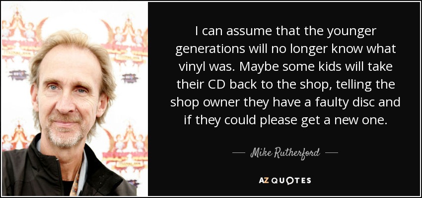 I can assume that the younger generations will no longer know what vinyl was. Maybe some kids will take their CD back to the shop, telling the shop owner they have a faulty disc and if they could please get a new one. - Mike Rutherford