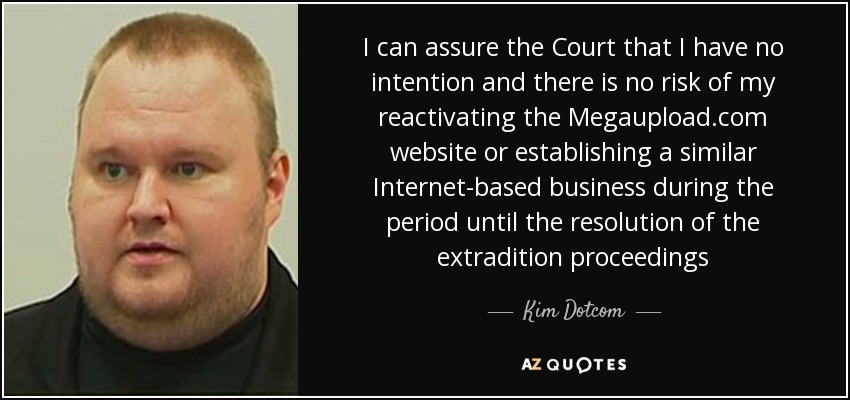 I can assure the Court that I have no intention and there is no risk of my reactivating the Megaupload.com website or establishing a similar Internet-based business during the period until the resolution of the extradition proceedings - Kim Dotcom