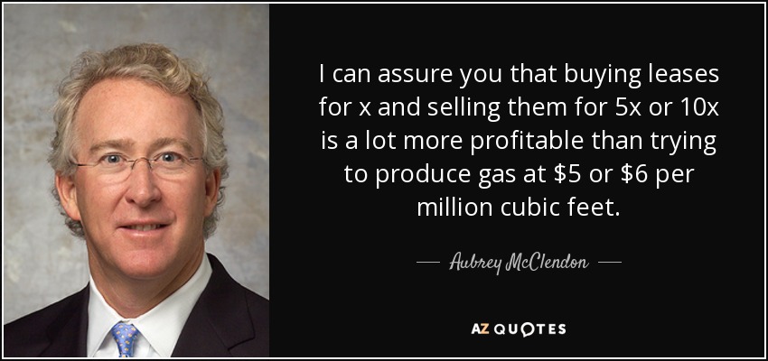I can assure you that buying leases for x and selling them for 5x or 10x is a lot more profitable than trying to produce gas at $5 or $6 per million cubic feet. - Aubrey McClendon