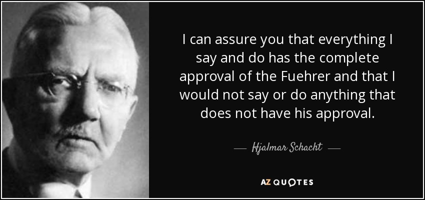 I can assure you that everything I say and do has the complete approval of the Fuehrer and that I would not say or do anything that does not have his approval. - Hjalmar Schacht