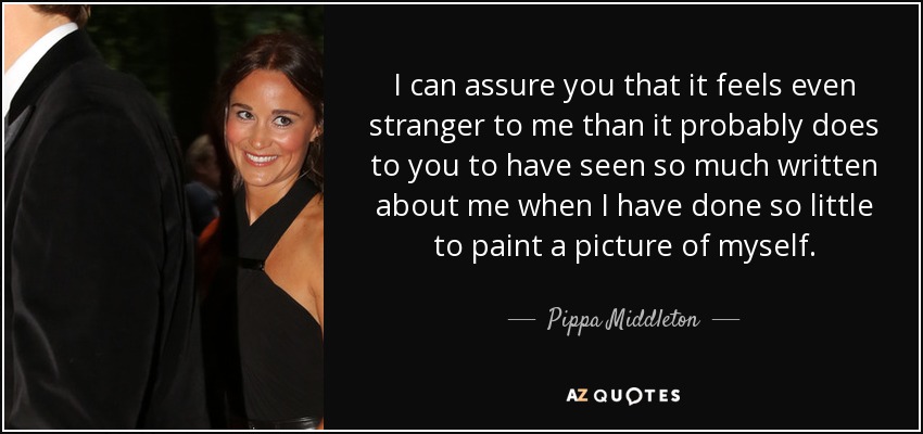 I can assure you that it feels even stranger to me than it probably does to you to have seen so much written about me when I have done so little to paint a picture of myself. - Pippa Middleton