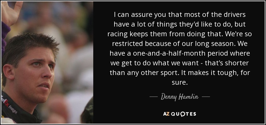 I can assure you that most of the drivers have a lot of things they'd like to do, but racing keeps them from doing that. We're so restricted because of our long season. We have a one-and-a-half-month period where we get to do what we want - that's shorter than any other sport. It makes it tough, for sure. - Denny Hamlin