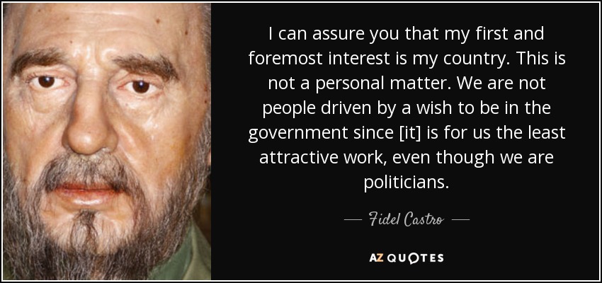 I can assure you that my first and foremost interest is my country. This is not a personal matter. We are not people driven by a wish to be in the government since [it] is for us the least attractive work, even though we are politicians. - Fidel Castro