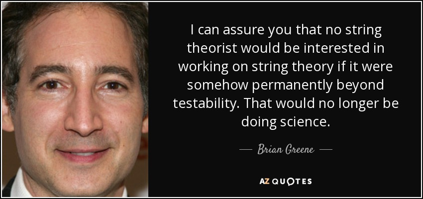 I can assure you that no string theorist would be interested in working on string theory if it were somehow permanently beyond testability. That would no longer be doing science. - Brian Greene