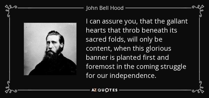 I can assure you, that the gallant hearts that throb beneath its sacred folds, will only be content, when this glorious banner is planted first and foremost in the coming struggle for our independence. - John Bell Hood