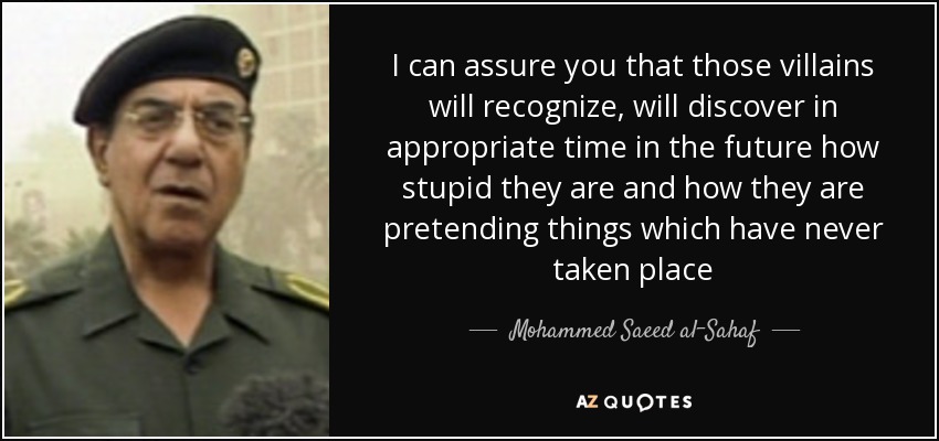I can assure you that those villains will recognize, will discover in appropriate time in the future how stupid they are and how they are pretending things which have never taken place - Mohammed Saeed al-Sahaf