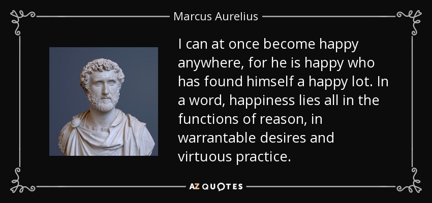 I can at once become happy anywhere, for he is happy who has found himself a happy lot. In a word, happiness lies all in the functions of reason, in warrantable desires and virtuous practice. - Marcus Aurelius