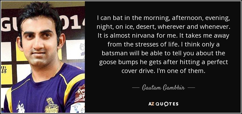 I can bat in the morning, afternoon, evening, night, on ice, desert, wherever and whenever. It is almost nirvana for me. It takes me away from the stresses of life. I think only a batsman will be able to tell you about the goose bumps he gets after hitting a perfect cover drive. I'm one of them. - Gautam Gambhir