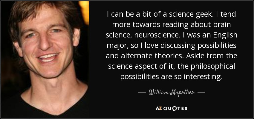 I can be a bit of a science geek. I tend more towards reading about brain science, neuroscience. I was an English major, so I love discussing possibilities and alternate theories. Aside from the science aspect of it, the philosophical possibilities are so interesting. - William Mapother