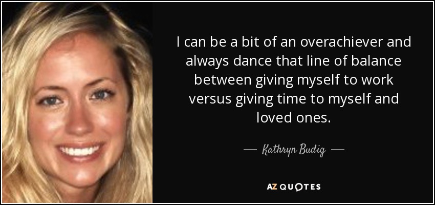 I can be a bit of an overachiever and always dance that line of balance between giving myself to work versus giving time to myself and loved ones. - Kathryn Budig