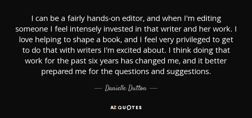 I can be a fairly hands-on editor, and when I'm editing someone I feel intensely invested in that writer and her work. I love helping to shape a book, and I feel very privileged to get to do that with writers I'm excited about. I think doing that work for the past six years has changed me, and it better prepared me for the questions and suggestions. - Danielle Dutton