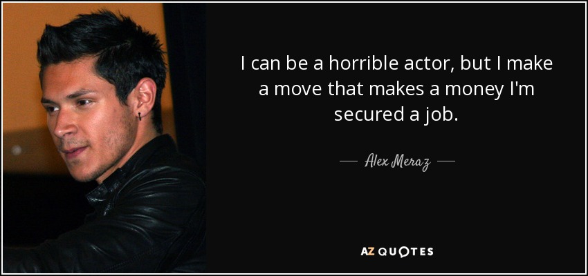 I can be a horrible actor, but I make a move that makes a money I'm secured a job. - Alex Meraz