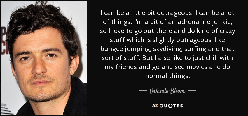 I can be a little bit outrageous. I can be a lot of things. I'm a bit of an adrenaline junkie, so I love to go out there and do kind of crazy stuff which is slightly outrageous, like bungee jumping, skydiving, surfing and that sort of stuff. But I also like to just chill with my friends and go and see movies and do normal things. - Orlando Bloom