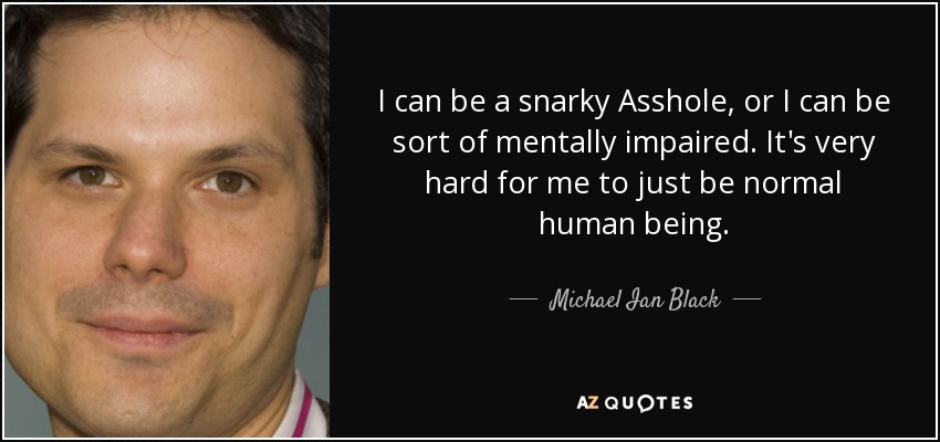 I can be a snarky Asshole, or I can be sort of mentally impaired. It's very hard for me to just be normal human being. - Michael Ian Black