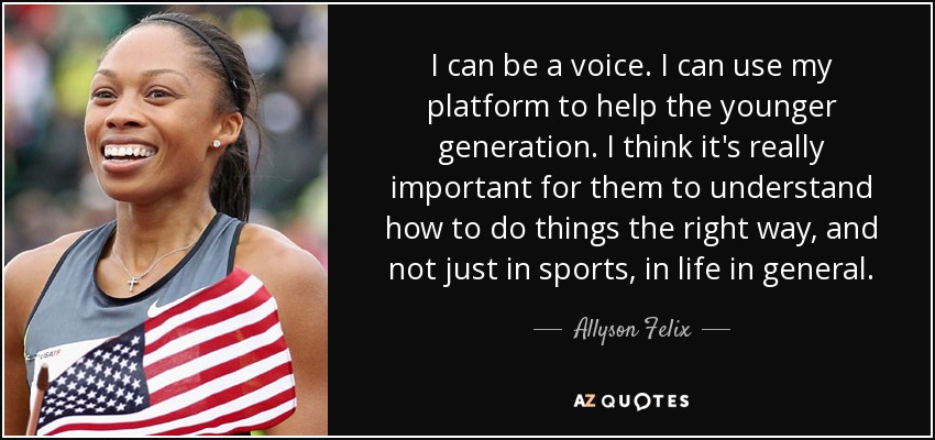 I can be a voice. I can use my platform to help the younger generation. I think it's really important for them to understand how to do things the right way, and not just in sports, in life in general. - Allyson Felix