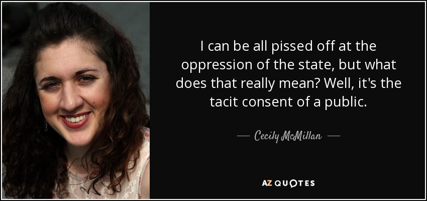 I can be all pissed off at the oppression of the state, but what does that really mean? Well, it's the tacit consent of a public. - Cecily McMillan