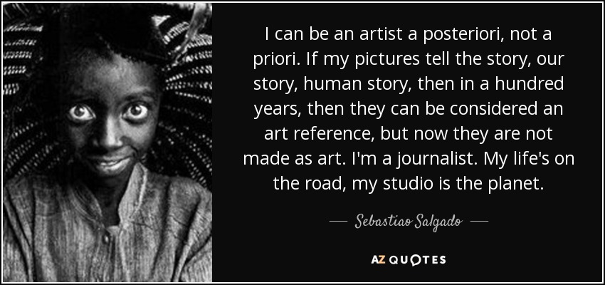 I can be an artist a posteriori, not a priori. If my pictures tell the story, our story, human story, then in a hundred years, then they can be considered an art reference, but now they are not made as art. I'm a journalist. My life's on the road, my studio is the planet. - Sebastiao Salgado