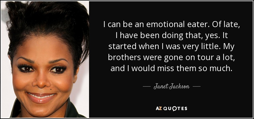 I can be an emotional eater. Of late, I have been doing that, yes. It started when I was very little. My brothers were gone on tour a lot, and I would miss them so much. - Janet Jackson