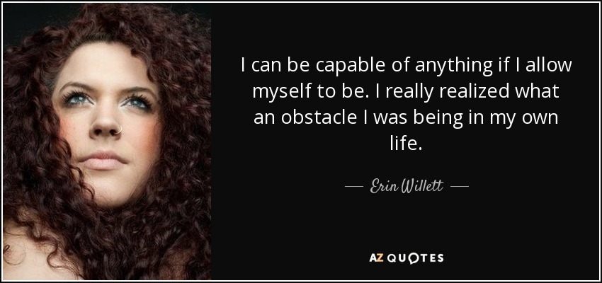 I can be capable of anything if I allow myself to be. I really realized what an obstacle I was being in my own life. - Erin Willett