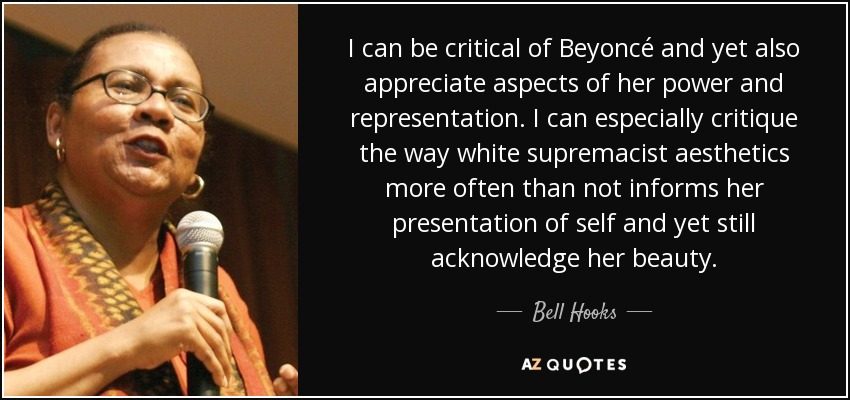 I can be critical of Beyoncé and yet also appreciate aspects of her power and representation. I can especially critique the way white supremacist aesthetics more often than not informs her presentation of self and yet still acknowledge her beauty. - Bell Hooks