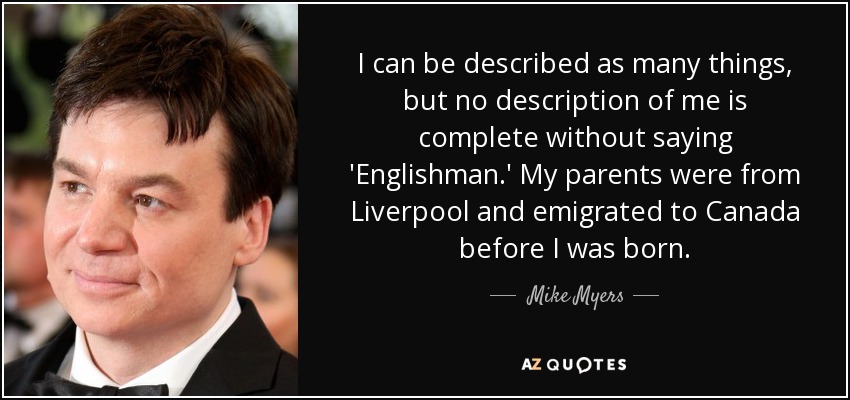 I can be described as many things, but no description of me is complete without saying 'Englishman.' My parents were from Liverpool and emigrated to Canada before I was born. - Mike Myers