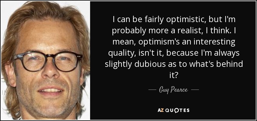 I can be fairly optimistic, but I'm probably more a realist, I think. I mean, optimism's an interesting quality, isn't it, because I'm always slightly dubious as to what's behind it? - Guy Pearce