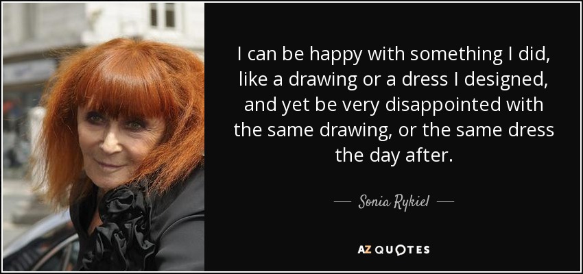 I can be happy with something I did, like a drawing or a dress I designed, and yet be very disappointed with the same drawing, or the same dress the day after. - Sonia Rykiel