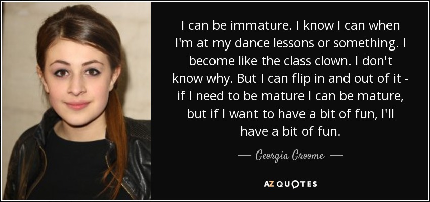 I can be immature. I know I can when I'm at my dance lessons or something. I become like the class clown. I don't know why. But I can flip in and out of it - if I need to be mature I can be mature, but if I want to have a bit of fun, I'll have a bit of fun. - Georgia Groome