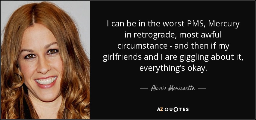 I can be in the worst PMS, Mercury in retrograde, most awful circumstance - and then if my girlfriends and I are giggling about it, everything's okay. - Alanis Morissette