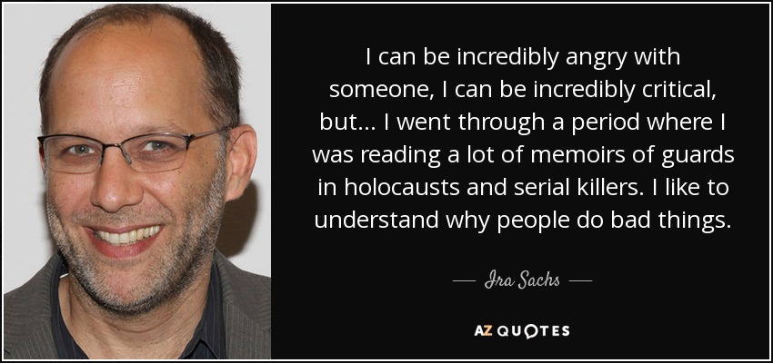 I can be incredibly angry with someone, I can be incredibly critical, but... I went through a period where I was reading a lot of memoirs of guards in holocausts and serial killers. I like to understand why people do bad things. - Ira Sachs