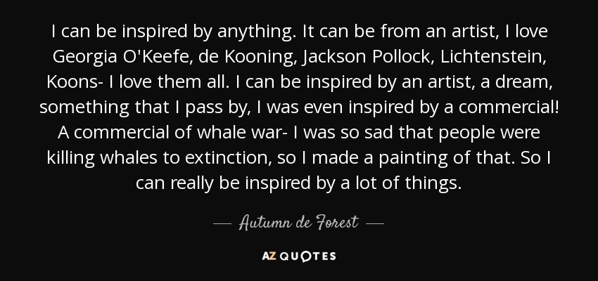 I can be inspired by anything. It can be from an artist, I love Georgia O'Keefe, de Kooning, Jackson Pollock, Lichtenstein, Koons- I love them all. I can be inspired by an artist, a dream, something that I pass by, I was even inspired by a commercial! A commercial of whale war- I was so sad that people were killing whales to extinction, so I made a painting of that. So I can really be inspired by a lot of things. - Autumn de Forest