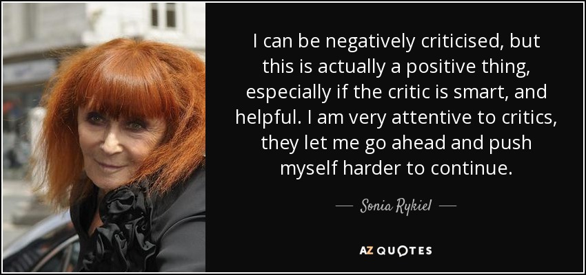 I can be negatively criticised, but this is actually a positive thing, especially if the critic is smart, and helpful. I am very attentive to critics, they let me go ahead and push myself harder to continue. - Sonia Rykiel