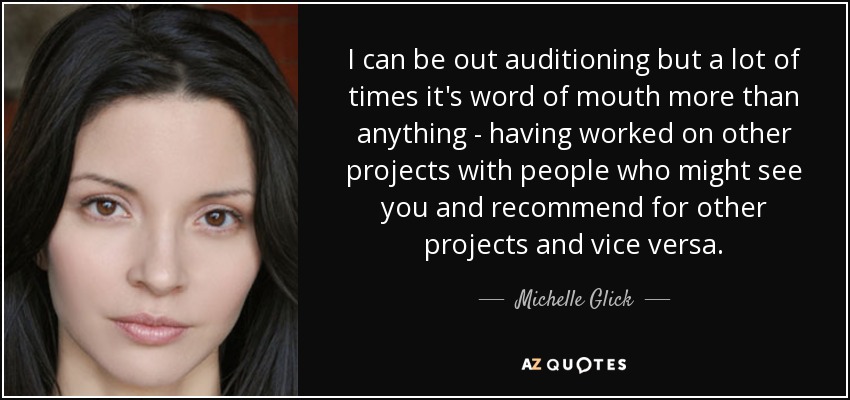 I can be out auditioning but a lot of times it's word of mouth more than anything - having worked on other projects with people who might see you and recommend for other projects and vice versa. - Michelle Glick