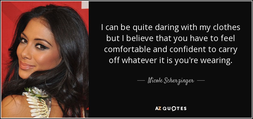 I can be quite daring with my clothes but I believe that you have to feel comfortable and confident to carry off whatever it is you're wearing. - Nicole Scherzinger