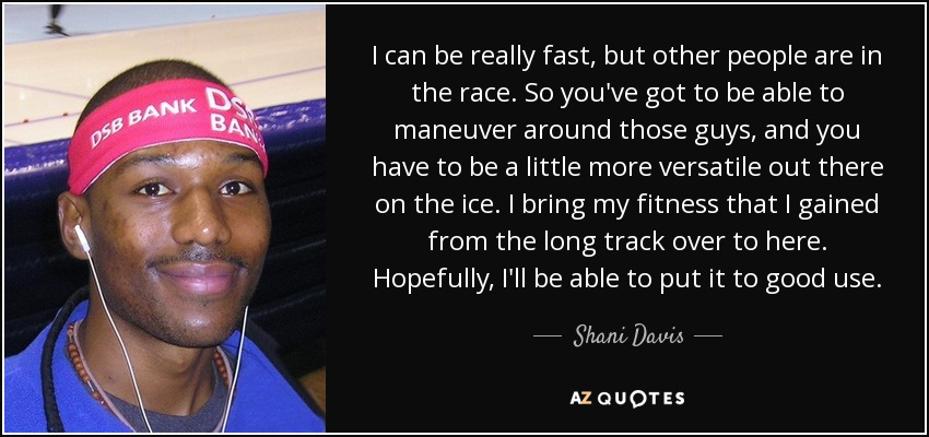 I can be really fast, but other people are in the race. So you've got to be able to maneuver around those guys, and you have to be a little more versatile out there on the ice. I bring my fitness that I gained from the long track over to here. Hopefully, I'll be able to put it to good use. - Shani Davis