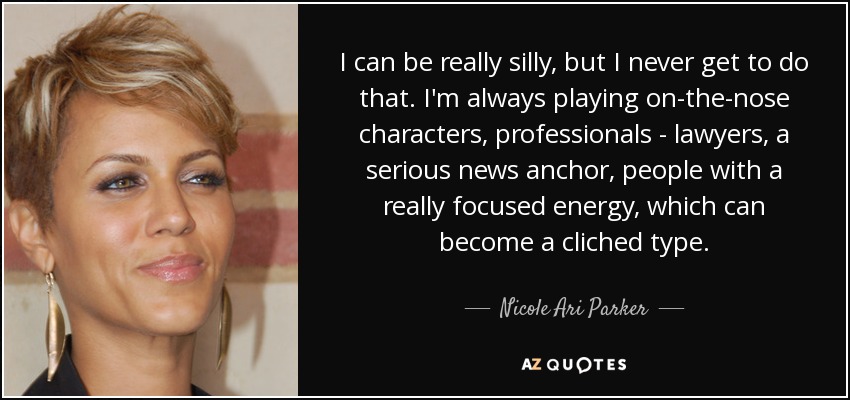 I can be really silly, but I never get to do that. I'm always playing on-the-nose characters, professionals - lawyers, a serious news anchor, people with a really focused energy, which can become a cliched type. - Nicole Ari Parker